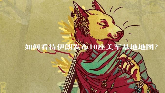 如何看待伊朗发布10座美军基地地图？